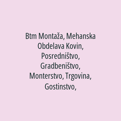 Btm Montaža, Mehanska Obdelava Kovin, Posredništvo, Gradbeništvo, Monterstvo, Trgovina, Gostinstvo, Kmetijstvo, Proizvodnja, Logistika, Izobraževanje, Zdravstvene, Filmske, Telekomunikacijske In Druge Dejavnosti, d.o.o.